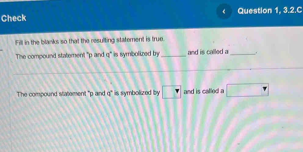 Question 1, 3.2.C 
Check 
Fill in the blanks so that the resulting statement is true. 
The compound statement ' p and q ' is symbolized by _and is called a_ 
The compound statement "p and q ' is symbolized by □ and is called a □