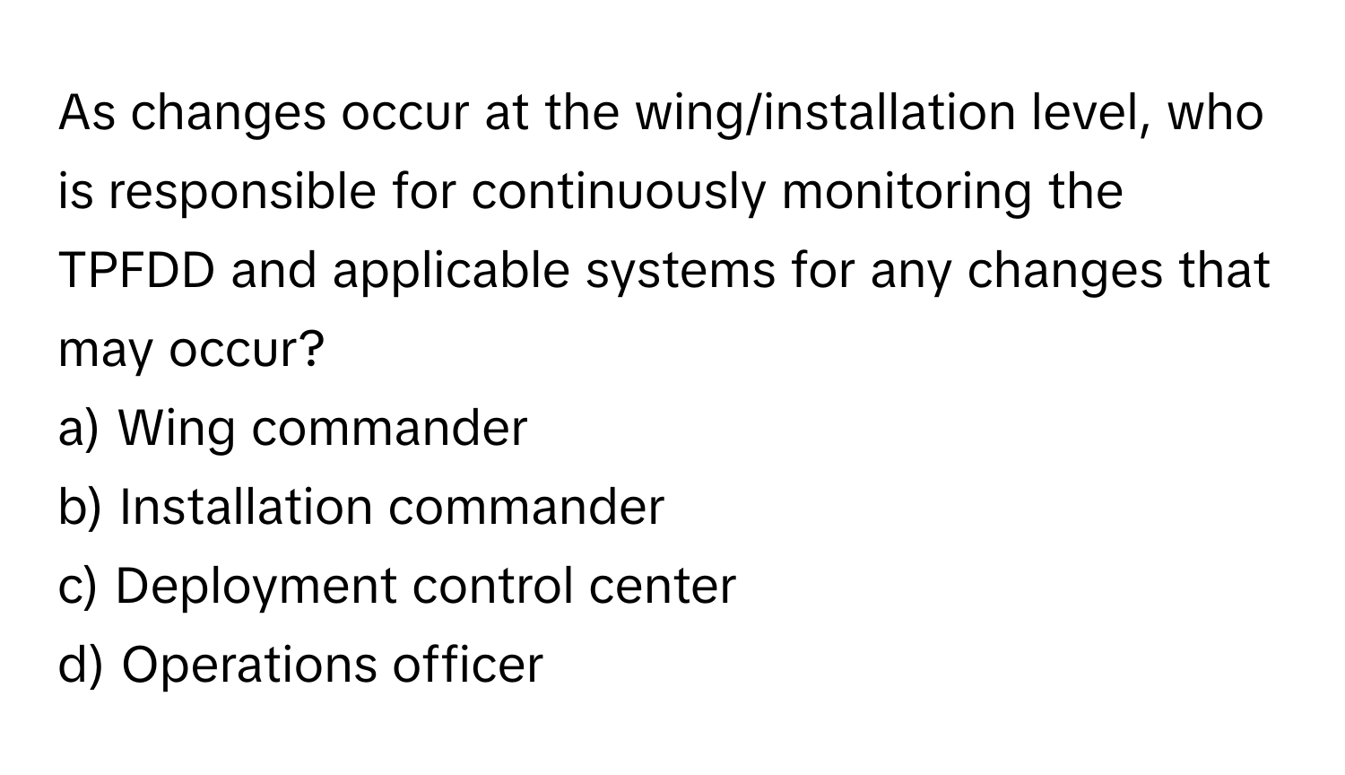 As changes occur at the wing/installation level, who is responsible for continuously monitoring the TPFDD and applicable systems for any changes that may occur?

a) Wing commander 
b) Installation commander 
c) Deployment control center 
d) Operations officer