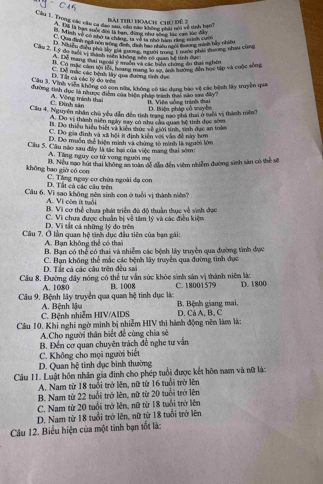 Bài tHU HOẠCH Chủ đÊ 2
Câu 1. Trong các câu ca dao sau, câu nào không phải nói về tình bạn?
A. Đã là bạn suốt đời là bạn, đừng như sông lúc cạn lúc đầy
B. Mình về có nhớ ta chăng, ta về ta nhớ hàm răng mình cười
C. Qua đình ngã nón trông đình, đình bao nhiêu ngói thương mình bấy nhiêu
D. Nhiễu điều phủ lấy giá gương, người trong 1 nước phải thương nhau cùng
Câu 2. Lý do tuổi vị thành niên không nên có quan hệ tình dục:
A. Dễ mang thai ngoài ý muốn và các biến chứng do thai nghén
B. Có mặc cảm tội lỗi, hoang mang lo sợ, ảnh hưởng đến học tập và cuộc sống
C. Dễ mắc các bệnh lây qua đường tình dục
D. Tất cả các lý do trên
Câu 3. Vĩnh viễn không có con nữa, không có tác dụng bảo vệ các bệnh lây truyền qua
đường tỉnh dục là nhược điểm của biện pháp tránh thai nào sau đây?
A. Vòng tránh thai
C. Đình sản
B. Viên uống tránh thai
D. Biện pháp cổ truyền
Câu 4. Nguyên nhân chủ yếu dẫn đến tình trạng nạo phá thai ở tuổi vị thành niên?
A. Do vị thành niên ngày nay có nhu câu quan hệ tình dục sớm
B. Do thiếu hiểu biết và kiến thức về giới tính, tình dục an toàn
C. Do gia đình và xã hội ít định kiến với vấn đề này hơn
D. Do muốn thể hiện mình và chứng tỏ mình là người lớn
Câu 5. Câu nào sau đây là tác hại của việc mang thai sớm:
A. Tăng nguy cơ tử vong người mẹ
B. Nếu nạo hút thai không an toàn dễ dẫn đến viêm nhiễm đường sinh sản có thể sẽ
không bao giờ có con
C. Tăng nguy cơ chửa ngoài dạ con
D. Tất cả các câu trên
Câu 6. Vì sao không nên sinh con ở tuổi vị thành niên?
A. Vì còn ít tuổi
B. Vì cơ thể chưa phát triển đủ độ thuần thục về sinh dục
C. Vì chưa được chuẩn bị về tâm lý và các điều kiện
D. Vì tất cả những lý do trên
Câu 7. Ở lần quan hệ tình dục đầu tiên của bạn gái:
A. Bạn không thể có thai
B. Bạn có thể có thai và nhiễm các bệnh lây truyền qua đường tình dục
C. Bạn không thể mắc các bệnh lây truyền qua đường tình dục
D. Tất cả các câu trên đều sai
Câu 8. Đường dây nóng có thể tư vấn sức khỏe sinh sản vị thành niên là:
A. 1080 B. 1008 C. 18001579 D. 1800
Câu 9. Bệnh lây truyền qua quan hệ tình dục là:
A. Bệnh lậu  B. Bệnh giang mai.
C. Bệnh nhiễm HIV/AIDS D. Cả A, B, C
Câu 10. Khi nghi ngờ mình bị nhiễm HIV thì hành động nên làm là:
A.Cho người thân biết để cùng chia sẻ
B. Đến cơ quan chuyên trách để nghe tư vấn
C. Không cho mọi người biết
D. Quan hệ tình dục bình thường
Câu 11. Luật hôn nhân gia đình cho phép tuổi được kết hôn nam và nữ là:
A. Nam từ 18 tuổi trở lên, nữ từ 16 tuổi trở lên
B. Nam từ 22 tuổi trở lên, nữ từ 20 tuổi trở lên
C. Nam từ 20 tuổi trở lên, nữ từ 18 tuổi trở lên
D. Nam từ 18 tuổi trở lên, nữ từ 18 tuổi trở lên
Câu 12. Biểu hiện của một tình bạn tốt là: