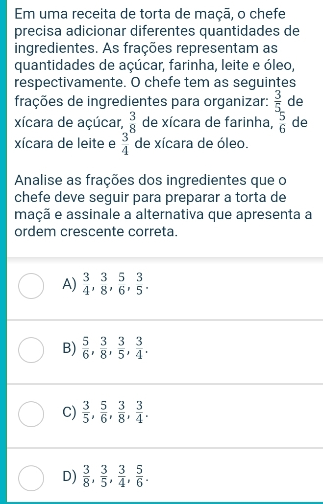 Em uma receita de torta de maçã, o chefe
precisa adicionar diferentes quantidades de
ingredientes. As frações representam as
quantidades de açúcar, farinha, leite e óleo,
respectivamente. O chefe tem as seguintes
frações de ingredientes para organizar:  3/5  de
xícara de açúcar,  3/8  de xícara de farinha,  5/6  de
xícara de leite e  3/4  de xícara de óleo.
Analise as frações dos ingredientes que o
chefe deve seguir para preparar a torta de
maçã e assinale a alternativa que apresenta a
ordem crescente correta.
A)  3/4 ,  3/8 ,  5/6 ,  3/5 .
B)  5/6 ,  3/8 ,  3/5 ,  3/4 .
C)  3/5 ,  5/6 ,  3/8 ,  3/4 .
D)  3/8 ,  3/5 ,  3/4 ,  5/6 .