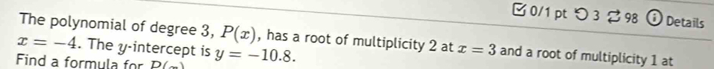 つ 3 98 Details 
The polynomial of degree 3, P(x) , has a root of multiplicity 2 at
x=-4. The y-intercept is x=3 and a root of multiplicity 1 at 
Find a formula for D( y=-10.8.