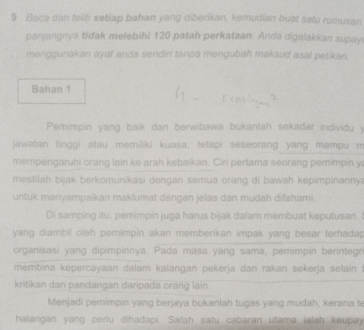 Baca dan teliti setiap bahan yang diberikan, kemudian buat satu rumusan 
panjangnya tidak melebihi 120 patah perkataan. Anda digalakkan supay 
menggunakan ayat anda sendiri tanpa mengubah maksud asal petikan. 
Bahan 1 
Pemimpin yang baik dan berwibawa bukanlah sekadar individu y 
jawatan tinggi atau memiliki kuasa, tetapi seseorang yang mampu m 
mempengaruhi orang lain ke arah kebaikan. Ciri pertama seorang pemimpin ya 
mestilah bijak berkomunikasi dengan semua orang di bawah kepimpinannya 
untuk menyampaikan maklumat dengan jelas dan mudah difahami. 
Di samping itu, pemimpin juga harus bijak dalam membuat keputusan. 
yang diambil oleh pemimpin akan memberikan impak yang besar terhadap 
organisasi yang dipimpinnya. Pada masa yang sama, pemimpin berintegri 
membina kepercayaan dalam kalangan pekerja dan rakan sekerja selain ! 
kritikan dan pandangan daripada orang lain. 
Menjadi pemimpin yang berjaya bukanlah tugas yang mudah, kerana te 
halangan yang perlu dihadapi. Salah satu cabaran utama ialah keupay