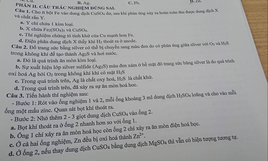 B. Ag. C. Pb. D. Zn.
PHÂN II. CÂU TRÁC NGHIệM ĐÚNG SAI.
Câu 1. Cho ít bột Fe vào dung dịch CuSO4 dư, sau khi phản ứng xảy ra hoàn toàn thu được dung dịch X
và chất rắn Y.
a. Y chỉ chứa 1 kim loại.
b. X chứa Fe (SO_4) 3 Và CuSO_4.
c. Thí nghiệm chứng tỏ tính khử của Cu mạnh hơn Fe.
d. Điện phân dung dịch X thấy khí H_2 thoát ra ở anode.
Câu 2. Đồ trang sức bằng silver có thể bị chuyển sang màu đen do có phản ứng giữa silver với O_2 và H 2S
trong không khí để tạo thành  . Ag_2S và hơi nước.
a. Đó là quá trình ăn mòn kim loại.
b. Sự xuất hiện lớp silver sulfide (Ag2S) màu đen xám ở bề mặt đô trang sức băng silver là do quá trình
oxi hoá Ag bởi O_2 trong không khí khi có mặt H_2S
c. Trong quá trình trên, Ag là chất oxy hoá, H_2S là chất khử.
d. Trong quá trình trên, đã xảy ra sự ăn mòn hoá hoc.
Câu 3. Tiến hành thí nghiệm sau:
- Bước 1: Rót vào ống nghiệm 1 và 2, mỗi ống khoảng 3 ml dung dịch H_2SO_4 loãng và cho vào mỗi
ống một mẫu zinc. Quan sát bọt khí thoát ra.
- Bước 2: Nhỏ thêm 2 - 3 giọt dung dịch CuSO_4 vào ống 2.
a. Bọt khí thoát ra ở ống 2 nhanh hơn so với ống 1.
b. Ống 1 chỉ xảy ra ăn mòn hoá học còn ống 2 chỉ xảy ra ăn mòn điện hoá học.
c. Ở cả hai ống nghiệm, Zn đều bị oxi hoá thành Zn^(2+).
d. Ở ống 2, nếu thay dung dịch CuSO_4 bằng dung dịch MgSO_4 thì vẫn có hiện tượng tương tự.