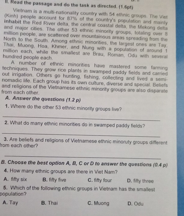 Read the passage and do the task as directed. (1.6pt)
Vietnam is a multi-nationality country with 54 ethnic groups. The Viet
(Kinh) people account for 87% of the country's population and mainly
inhabit the Red River delta, the central coastal delta, the Mekong delta
and major cities. The other 53 ethnic minority groups, totaling over 8
million people, are scattered over mountainous areas spreading from the
North to the South. Among ethnic minorities, the largest ones are Tay,
Thai, Muong, Hoa, Khmer, and Nung with a population of around 1
million each, while the smallest are Brau, Roman, Odu with several
hundred people each.
A number of ethnic minorities have mastered some farming
techniques. They grow rice plants in swamped paddy fields and carried
out irrigation. Others go hunting, fishing, collecting and lived a semi-
nomadic life. Each group has its own culture, diverse and special. Beliefs
and religions of the Vietnamese ethnic minority groups are also disparate
from each other.
A. Answer the questions (1.2 p)
1. Where do the other 53 ethnic minority groups live?
_
2. What do many ethnic minorities do in swamped paddy fields?
_
3. Are beliefs and religions of Vietnamese ethnic minoruty groups different
from each other?
_
B. Choose the best option A, B, C or D to answer the questions (0.4 p)
4. How many ethnic groups are there in Viet Nam?
A. fifty six B. fifty five C. fifty four D. fifty three
5. Which of the following ethnic groups in Vietnam has the smallest
population?
A. Tay B. Thai C. Muong D. Odu