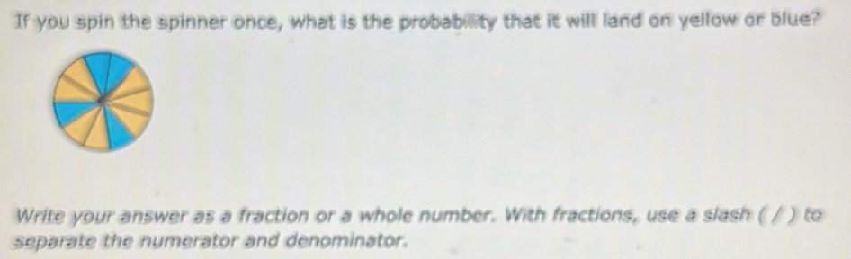 If you spin the spinner once, what is the probabillity that it will land on yellow or blue? 
Write your answer as a fraction or a whole number. With fractions, use a slash ( / ) to 
separate the numerator and denominator.