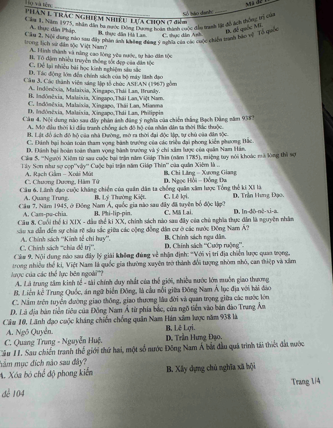 Họ và tên: Mã de 
_
Số báo danh:
_
PHÀN I. TRÁC NGHIỆM NHIÈU LựA CHQN (7 điểm
Câu 1. Năm 1975, nhân dân ba nước Đông Dương hoàn thành cuộc đấu tranh lật đồ ách thống trị của
A. thực dân Pháp. B. thực dân Hà Lan. C. thực dân Anh.
D. đế quốc Mĩ.
Câu 2. Nội dung nào sau đây phản ánh không đúng ý nghĩa của các cuộc chiến tranh bảo vệ Tổ quốc
trong lịch sử dân tộc Việt Nam?
A. Hình thành và nâng cao lòng yêu nước, tự hào dân tộc
B. Tô đậm nhiều truyền thống tốt đẹp của dân tộc
C. Để lại nhiều bài học kinh nghiệm sâu sắc
D. Tác động lớn đến chính sách của bộ máy lãnh đạo
Câu 3. Các thành viên sáng lập tổ chức ASEAN (1967) gồm
A. Inđônêxia, Malaixia, Xingapo,Thái Lan, Brunây.
B. Inđônêxia, Malaixia, Xingapo,Thái Lan,Việt Nam.
C. Inđônêxia, Malaixia, Xingapo, Thái Lan, Mianma
D. Inđônêxia, Malaixia, Xingapo,Thái Lan, Philippin
Câu 4. Nội dung nào sau dây phản ánh đúng ý nghĩa của chiến thắng Bạch Đằng năm 938?
A. Mở đầu thời kì đấu tranh chống ách đô hộ của nhân dân ta thời Bắc thuộc.
B. Lật đỗ ách đô hộ của nhà Đường, mở ra thời đại độc lập, tự chủ của dân tộc.
C. Đánh bại hoàn toàn tham vọng bành trướng của các triều đại phong kiến phương Bắc.
D. Đánh bại hoàn toàn tham vọng bành trướng và ý chí xâm lược của quân Nam Hán.
Câu 5. “Người Xiêm từ sau cuộc bại trận năm Giáp Thìn (năm 1785), miệng tuy nói khoác mà lòng thì sợ
Tây Sơn như sợ cọp”vậy“ Cuộc bại trận năm Giáp Thìn” của quân Xiêm là ..
A. Rạch Gầm - Xoài Mút B. Chi Lăng - Xương Giang
C. Chương Dương, Hàm Tử D. Ngọc Hồi - Đống Đa
Câu 6. Lãnh đạo cuộc kháng chiến của quân dân ta chống quân xâm lược Tống thế ki XI là
A. Quang Trung.  B. Lý Thường Kiệt. C. Lê lợi. D. Trần Hưng Đạo.
Câu 7. Năm 1945, ở Đông Nam Á, quốc gia nào sau đây đã tuyên bố độc lập?
A. Cam-pu-chia. B. Phi-lip-pin. C. Mã Lai. D. ln-đô-nê-xi-a.
Câu 8. Cuối thế ki XIX - đầu thế ki XX, chính sách nào sau đây của chủ nghĩa thực dân là nguyên nhân
sâu xa dẫn đến sự chia rẽ sâu sắc giữa các cộng đồng dân cư ở các nước Đông Nam Á?
A. Chính sách “Kinh tế chi huy”. B. Chính sách ngu dân.
C. Chính sách “chia để trị”. D. Chính sách “Cướp ruộng”.
Câu 9. Nội dung nào sau đây lý giải không đúng về nhận định: “Với vị trí địa chiến lược quan trọng,
trong nhiều thế ki, Việt Nam là quốc gia thường xuyên trở thành đối tượng nhòm nhó, can thiệp và xâm
lược của các thế lực bên ngoài'?
A. Là trung tâm kinh tế - tài chính duy nhất của thế giới, nhiều nước lớn muốn giao thương
B. Liền kề Trung Quốc, án ngữ biển Đông, là cầu nối giữa Đông Nam Á lục địa với hải đảo
C. Nằm trên tuyến đường giao thông, giao thương lâu đời và quan trọng giữa các nước lớn
D. Là địa bàn tiền tiêu của Đông Nam Á từ phía bắc, cửa ngõ tiến vào bán đảo Trung Ấn
Câu 10. Lãnh đạo cuộc kháng chiến chống quân Nam Hán xâm lược năm 938 là
A. Ngô Quyền. B. Lê Lợi.
C. Quang Trung - Nguyễn Huệ. D. Trần Hưng Đạo.
Câu 11. Sau chiến tranh thế giới thứ hai, một số nước Đông Nam Á bắt đầu quá trình tái thiết đất nước
hằm mục đích nào sau đây?
A. Xóa bỏ chế độ phong kiến B. Xây dựng chủ nghĩa xã hội
Trang 1/4
dể 104