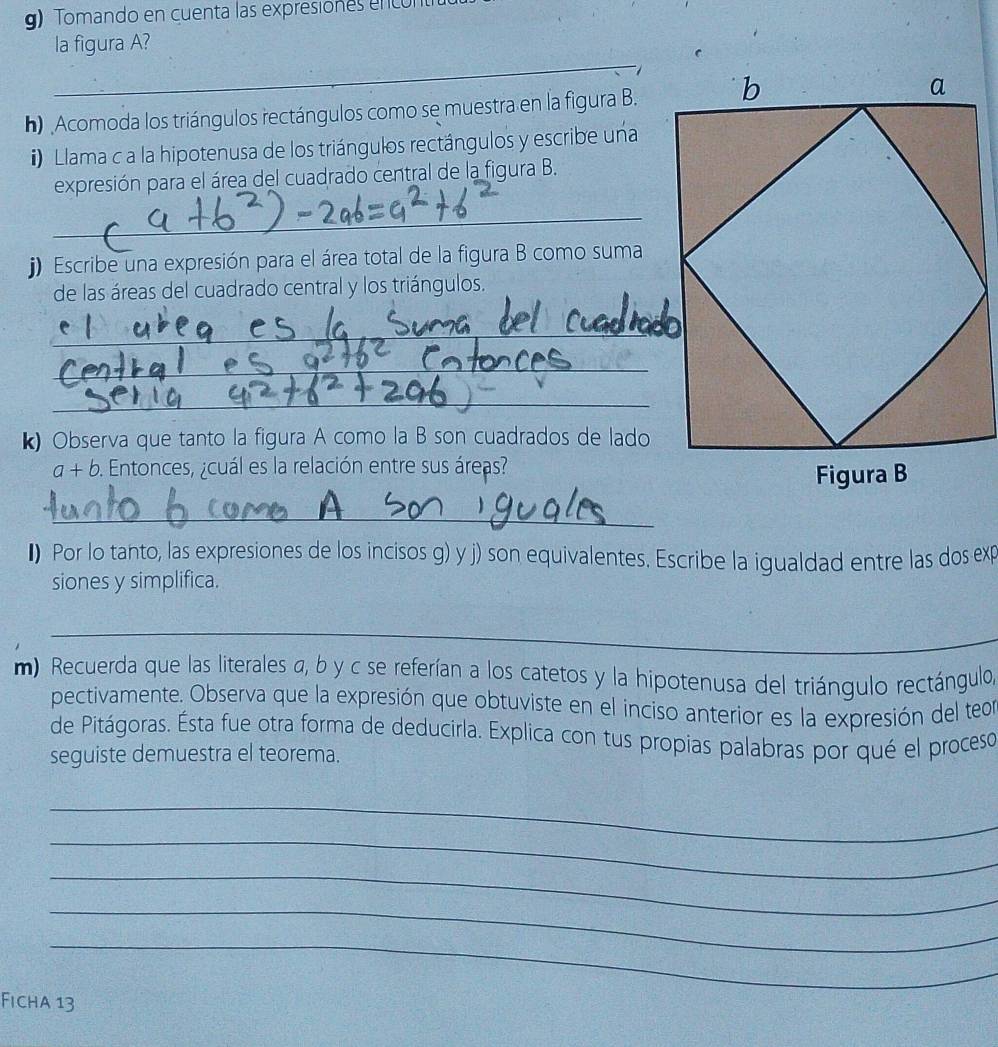 Tomando en cuenta las expresiones enco 
la figura A? 
_ 
h) Acomoda los triángulos rectángulos como se muestra en la figura B. 
) lama c a la hipotenusa de los triángulos rectángulos y escribe una 
expresión para el área del cuadrado central de la figura B. 
_ 
j) Escribe una expresión para el área total de la figura B como suma 
de las áreas del cuadrado central y los triángulos. 
_ 
_ 
_ 
k) Observa que tanto la figura A como la B son cuadrados de lado
a+b. Entonces, ¿cuál es la relación entre sus áreas? 
_ 
I) Por lo tanto, las expresiones de los incisos g) y j) son equivalentes. Escribe la igualdad entre las dos exp 
siones y simplifica. 
_ 
m) Recuerda que las literales a, b y c se referían a los catetos y la hipotenusa del triángulo rectángulo, 
pectivamente. Observa que la expresión que obtuviste en el inciso anterior es la expresión del teon 
de Pitágoras. Ésta fue otra forma de deducirla. Explica con tus propias palabras por qué el proceso 
seguiste demuestra el teorema. 
_ 
_ 
_ 
_ 
_ 
Ficha 13