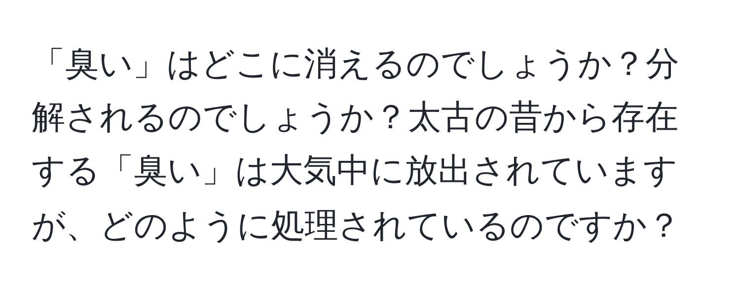 「臭い」はどこに消えるのでしょうか？分解されるのでしょうか？太古の昔から存在する「臭い」は大気中に放出されていますが、どのように処理されているのですか？