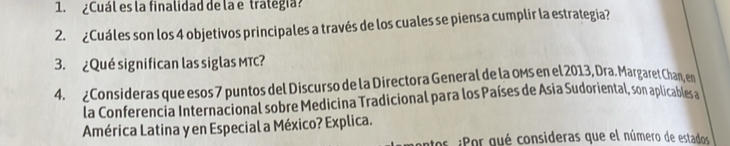 ¿Cuál es la finalidad de la e trategia? 
2. ¿Cuáles son los 4 objetivos principales a través de los cuales se piensa cumplir la estrategia? 
3. ¿Qué significan las siglas MTC? 
4. ¿Consideras que esos 7 puntos del Discurso de la Directora General de la oms en el 2013, Dra. Margaret Chan, en 
la Conferencia Internacional sobre Medicina Tradicional para los Países de Asia Sudoriental, son aplicables a 
América Latina y en Especial a México? Explica. 
antos ¿Por qué consideras que el número de estados