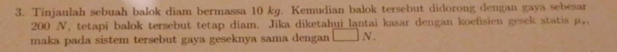 Tinjaulah sebuah balok diam bermassa 10 kg. Kemudian balok tersebut didorong dengan gaya sebesar
200 N, tetapi balok tersebut tetap diam. Jika diketahui lantai kasar dengan koefisien gesek statis mu _s, 
maka pada sistem tersebut gaya geseknya sama dengan N.