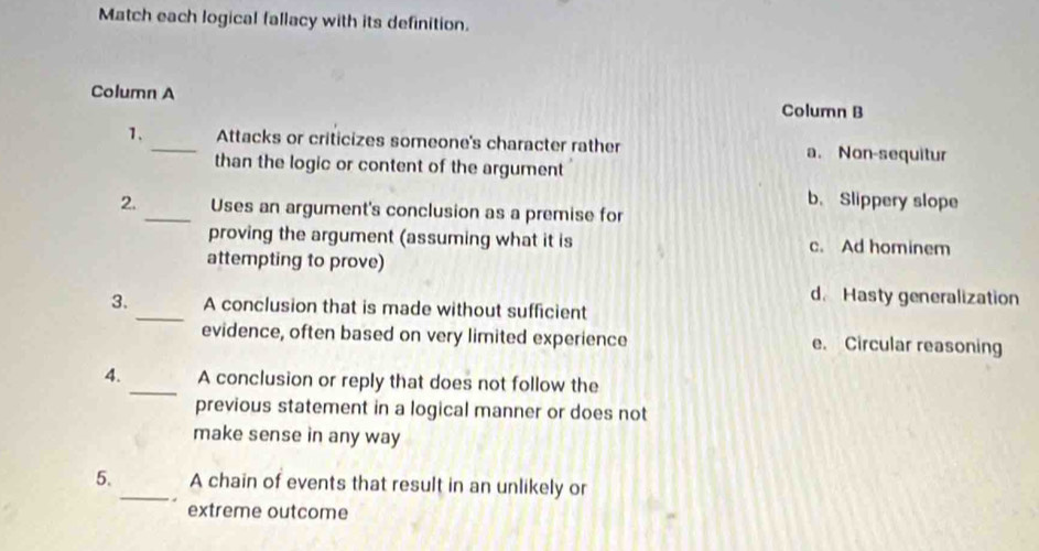 Match each logical fallacy with its definition.
Column A
Column B
1. _Attacks or criticizes someone's character rather a. Non-sequitur
than the logic or content of the argument
b. Slippery slope
2. _Uses an argument's conclusion as a premise for
proving the argument (assuming what it is c. Ad hominem
attempting to prove)
d. Hasty generalization
3. _A conclusion that is made without sufficient
evidence, often based on very limited experience e. Circular reasoning
4. _A conclusion or reply that does not follow the
previous statement in a logical manner or does not
make sense in any way
5._ A chain of events that result in an unlikely or
extreme outcome