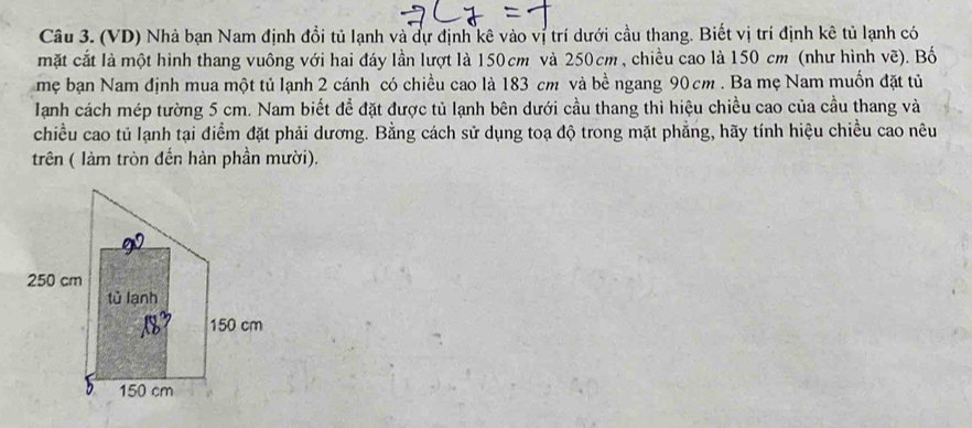 (VD) Nhà bạn Nam định đổi tủ lạnh và dự định kê vào vị trí dưới cầu thang. Biết vị trí định kê tủ lạnh có 
mặt cắt là một hình thang vuông với hai đáy lần lượt là 150cm và 250cm , chiều cao là 150 cm (như hình vẽ). Bố 
mẹ bạn Nam định mua một tủ lạnh 2 cánh có chiều cao là 183 cm và bề ngang 90 cm. Ba mẹ Nam muốn đặt tủ 
Tạanh cách mép tường 5 cm. Nam biết để đặt được tủ lạnh bên dưới cầu thang thì hiệu chiều cao của cầu thang và 
chiều cao tủ lạnh tại điểm đặt phải dương. Bằng cách sử dụng toạ độ trong mặt phẳng, hãy tính hiệu chiều cao nêu 
trên ( làm tròn đến hàn phần mười).