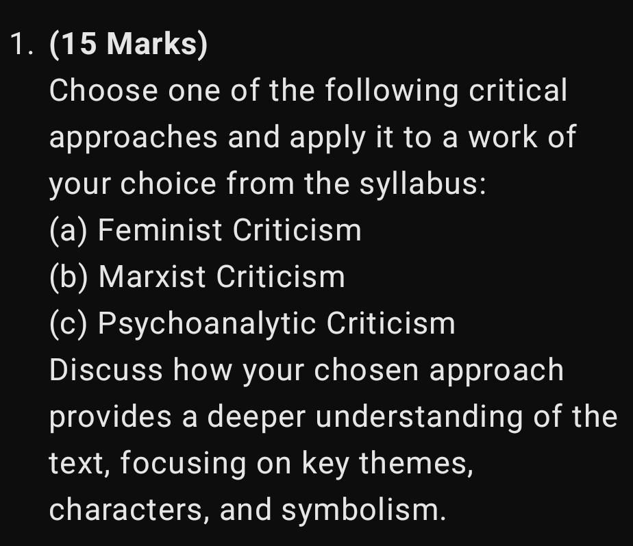 Choose one of the following critical 
approaches and apply it to a work of 
your choice from the syllabus: 
(a) Feminist Criticism 
(b) Marxist Criticism 
(c) Psychoanalytic Criticism 
Discuss how your chosen approach 
provides a deeper understanding of the 
text, focusing on key themes, 
characters, and symbolism.