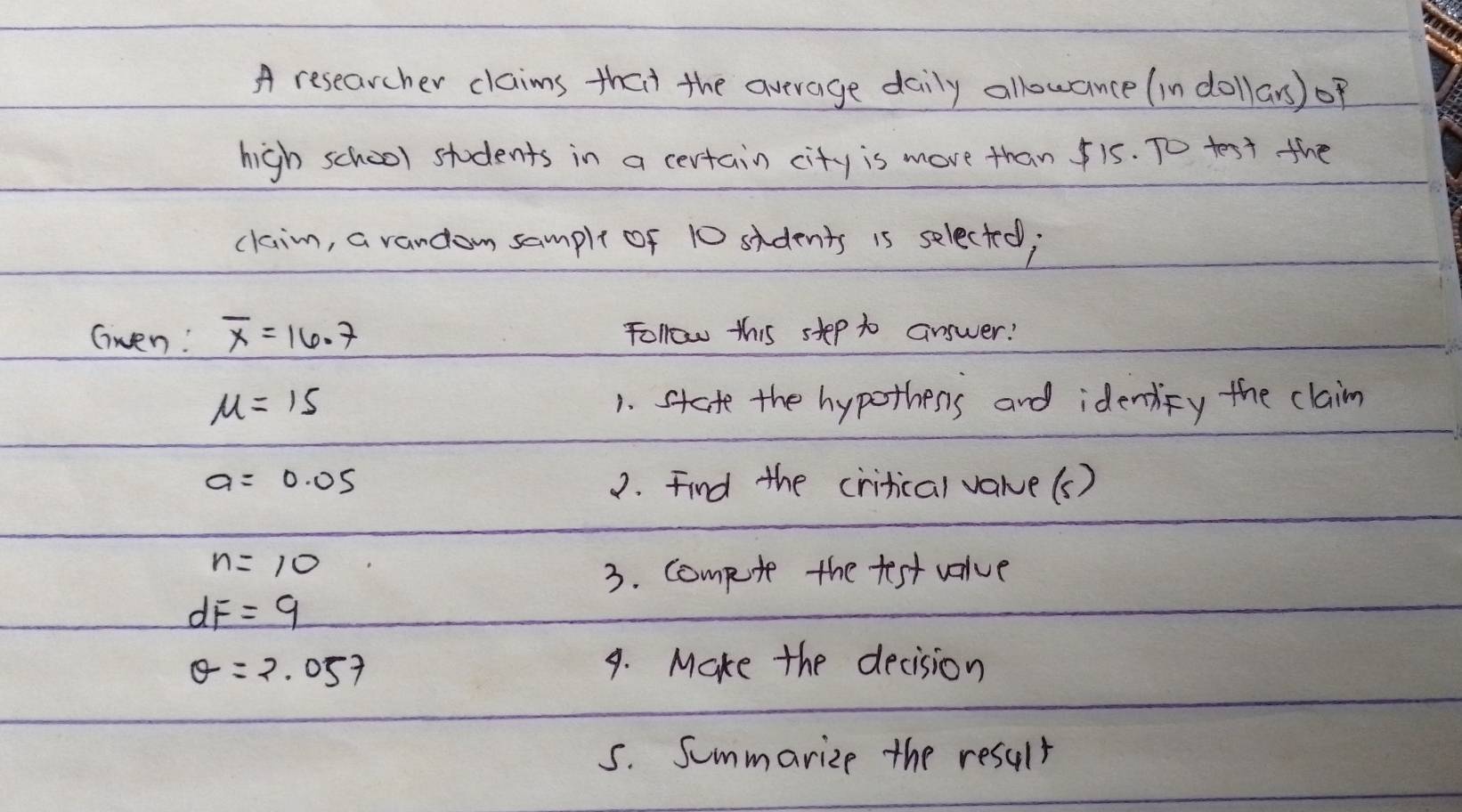 A researcher claims that the average daily allowance (in dollars) of 
high school students in a certain city is move than 15. To test the 
claim, a random sample of 10 sidents is selected; 
Gwen! overline x=16.7 follow this step to answer!
mu =15 1. state the hypothers and identify the claim
a=0.05 2. Find the critical varue(s)
n=10
3. Compute the test value
dF=9
θ =2.057 9. Make the decision 
5. Summarize the result