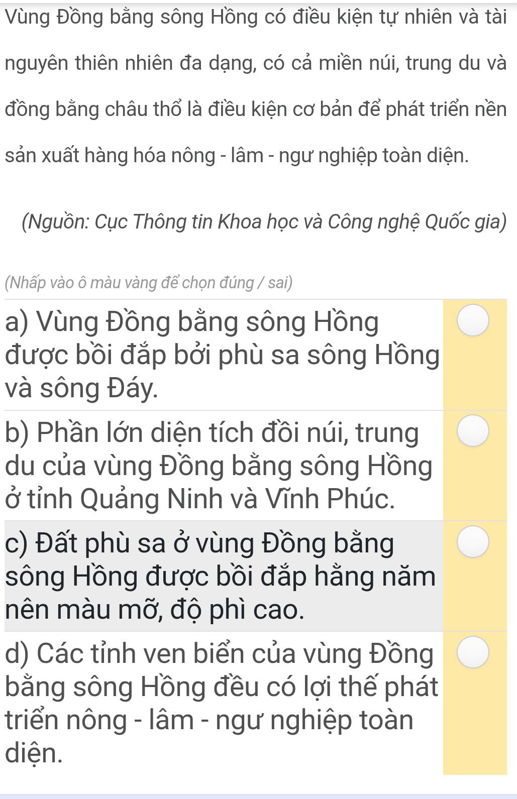 Vùng Đồng bằng sông Hồng có điều kiện tự nhiên và tài
nguyên thiên nhiên đa dạng, có cả miền núi, trung du và
đồng bằng châu thổ là điều kiện cơ bản để phát triển nền
sản xuất hàng hóa nông - lâm - ngư nghiệp toàn diện.
(Nguồn: Cục Thông tin Khoa học và Công nghệ Quốc gia)
(Nhấp vào ô màu vàng để chọn đúng / sai)
a) Vùng Đồng bằng sông Hồng
được bồi đắp bởi phù sa sông Hồng
và sông Đáy.
b) Phần lớn diện tích đồi núi, trung
du của vùng Đồng bằng sông Hồng
ở tỉnh Quảng Ninh và Vĩnh Phúc.
c) Đất phù sa ở vùng Đồng bằng
sông Hồng được bồi đắp hằng năm
mên màu mỡ, độ phì cao.
d) Các tỉnh ven biển của vùng Đồng
bằng sông Hồng đều có lợi thế phát
triển nông - lâm - ngư nghiệp toàn
diện.