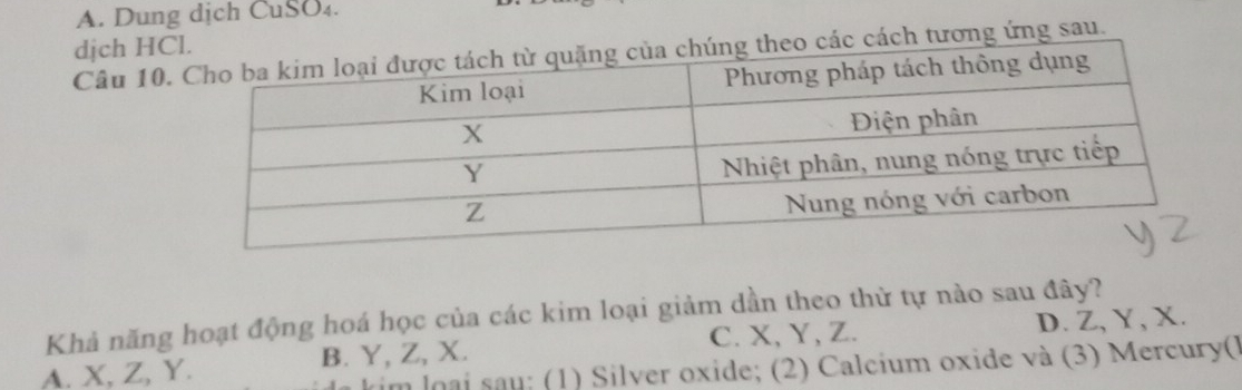 A. Dung dịch CuSO₄.
djch HC
Câu 10. tương ứng sau.
Khả năng hoạt động hoá học của các kim loại giảm dần theo thử tự nào sau đây? D. Z, Y, X.
A. X, Z, Y. B. Y, Z, X. C. X, Y, Z.
tim loại sau: (1) Silver oxide; (2) Calcium oxide và (3) Mercury(l