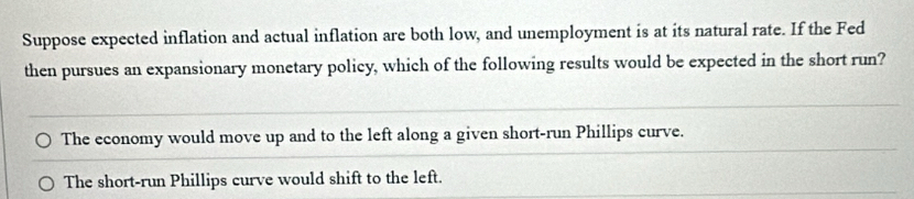 Suppose expected inflation and actual inflation are both low, and unemployment is at its natural rate. If the Fed
then pursues an expansionary monetary policy, which of the following results would be expected in the short run?
The economy would move up and to the left along a given short-run Phillips curve.
The short-run Phillips curve would shift to the left.