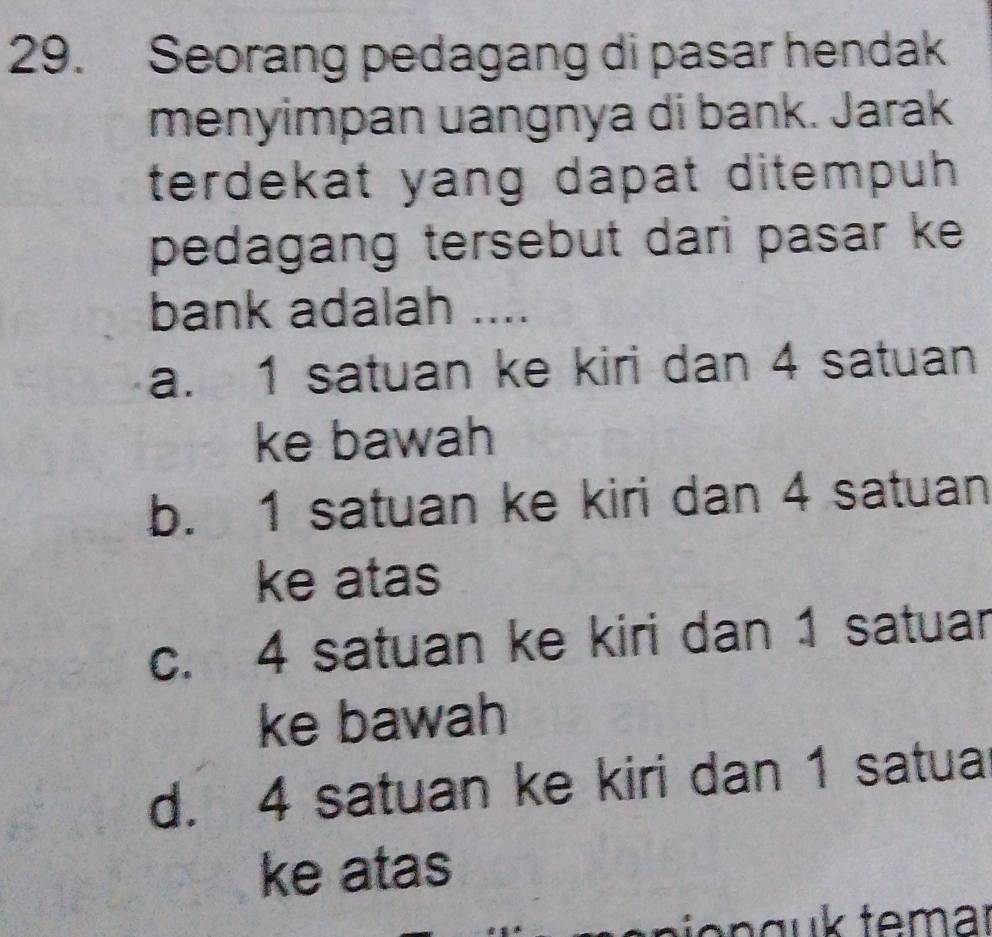 Seorang pedagang di pasar hendak
menyimpan uangnya di bank. Jarak
terdekat yang dapat ditempuh .
pedagang tersebut dari pasar ke 
bank adalah ....
a. 1 satuan ke kiri dan 4 satuan
ke bawah
b. 1 satuan ke kiri dan 4 satuan
ke atas
c. 4 satuan ke kiri dan 1 satuar
ke bawah
d. 4 satuan ke kiri dan 1 satua
ke atas