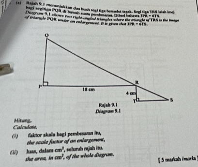 Rajah 9.1 menunjukkan dua bush segi tiga bersudut tegak. Segi tiga TRS ialsh imej
bagi segitiga PQR di bawah suatu pembesaran. Diberl bahawa 3PR=6TS.
Deingram 9:1 thines fww right-angled triangles where the triangle of TRS is the image
of triangle PQR under an enlargement. It is given that 3PR=6TS.
Hitung.
Calculate
(i) faktor skala bagi pembesaran itu,
the scale factor of an enlargement,
(ii) luas, dalam cm^2 , seluruh rajah itu.
the area, in cm^2 , of the whole diagram.
[ 5 markah /morks