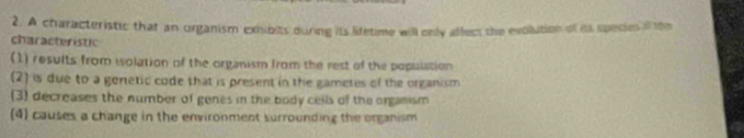 A characteristic that an organism exhibits during its lifetime will only affect the evolution of its species if the
characteristic
(1) results from iolation of the organism from the rest of the population
(2) is due to a geretic code that is present in the gametes of the organism
(3) decreases the number of genes in the body cells of the organism
(4) causes a change in the environment surrounding the organism