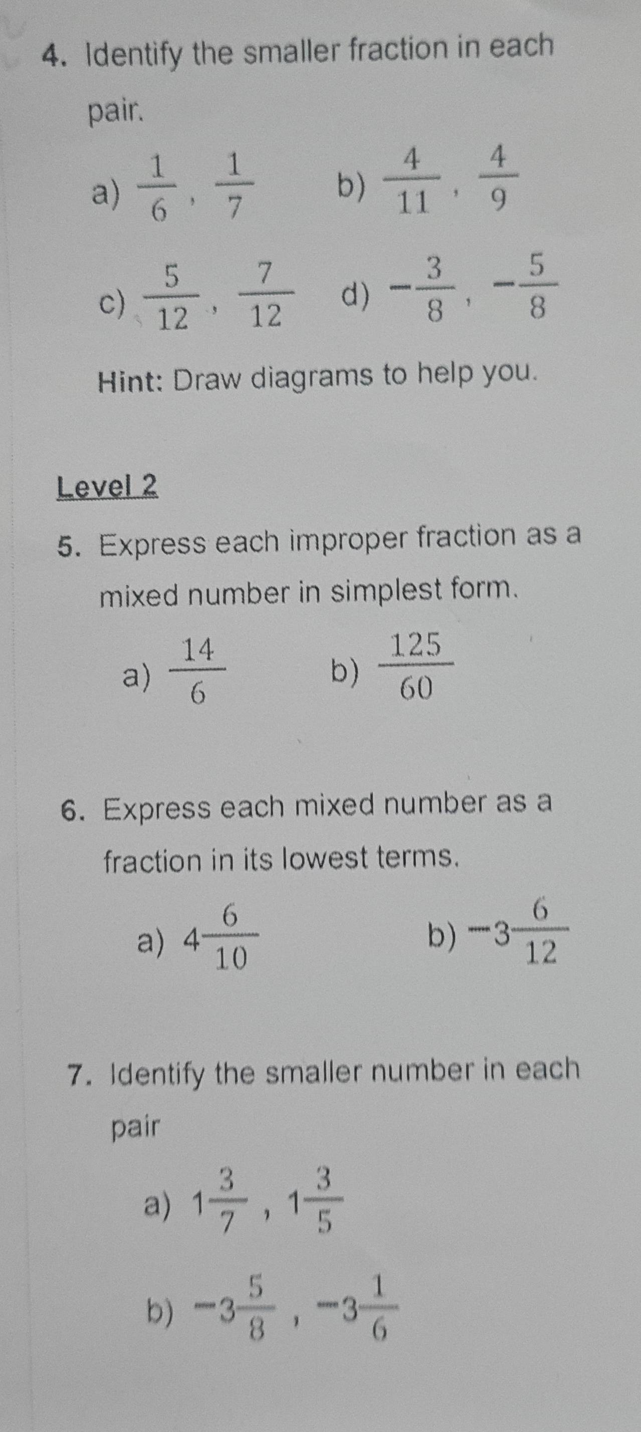 Identify the smaller fraction in each
pair.
a)  1/6 ,  1/7  b)  4/11 ,  4/9 
c)  5/12 ,  7/12  d) - 3/8 , - 5/8 
Hint: Draw diagrams to help you.
Level 2
5. Express each improper fraction as a
mixed number in simplest form.
a)  14/6 
b)  125/60 
6. Express each mixed number as a
fraction in its lowest terms.
a) 4 6/10 
b) -3 6/12 
7. Identify the smaller number in each
pair
a) 1 3/7 , 1 3/5 
b) -3 5/8 , -3 1/6 