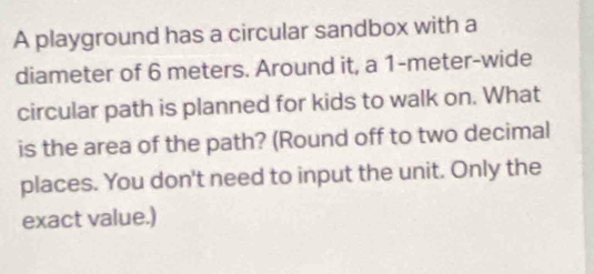 A playground has a circular sandbox with a 
diameter of 6 meters. Around it, a 1-meter -wide 
circular path is planned for kids to walk on. What 
is the area of the path? (Round off to two decimal 
places. You don't need to input the unit. Only the 
exact value.)