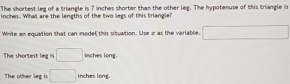 The shortest leg of a triangle is 7 inches shorter than the other leg. The hypotenuse of this triangle is
inches. What are the lengths of the two legs of this triangle?
Write an equation that can mode[ this situation. Useæ as the variable. □
The shortest leg is □ inches long.
The other leg is □ inches long.