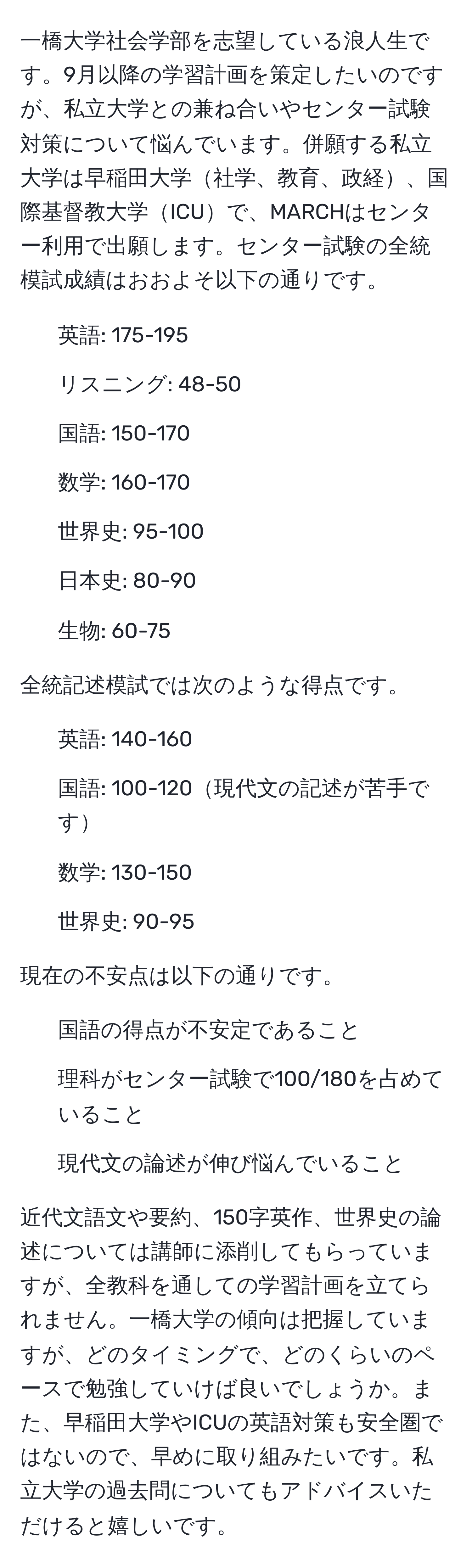 一橋大学社会学部を志望している浪人生です。9月以降の学習計画を策定したいのですが、私立大学との兼ね合いやセンター試験対策について悩んでいます。併願する私立大学は早稲田大学社学、教育、政経、国際基督教大学ICUで、MARCHはセンター利用で出願します。センター試験の全統模試成績はおおよそ以下の通りです。

- 英語: 175-195
- リスニング: 48-50
- 国語: 150-170
- 数学: 160-170
- 世界史: 95-100
- 日本史: 80-90
- 生物: 60-75

全統記述模試では次のような得点です。

- 英語: 140-160
- 国語: 100-120現代文の記述が苦手です
- 数学: 130-150
- 世界史: 90-95

現在の不安点は以下の通りです。
1. 国語の得点が不安定であること
2. 理科がセンター試験で100/180を占めていること
3. 現代文の論述が伸び悩んでいること

近代文語文や要約、150字英作、世界史の論述については講師に添削してもらっていますが、全教科を通しての学習計画を立てられません。一橋大学の傾向は把握していますが、どのタイミングで、どのくらいのペースで勉強していけば良いでしょうか。また、早稲田大学やICUの英語対策も安全圏ではないので、早めに取り組みたいです。私立大学の過去問についてもアドバイスいただけると嬉しいです。