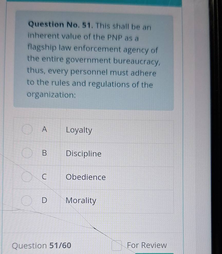 Question No. 51. This shall be an
inherent value of the PNP as a
flagship law enforcement agency of
the entire government bureaucracy,
thus, every personnel must adhere
to the rules and regulations of the
organization:
A Loyalty
B Discipline
C Obedience
D Morality
Question 51/60 For Review