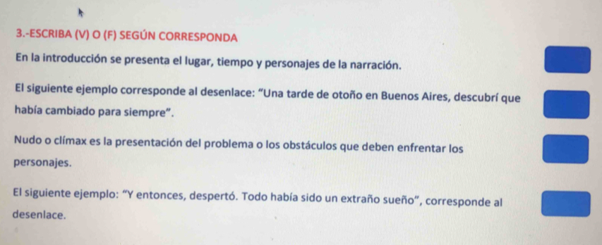 3.-ESCRIBA (V) O (F) SEGÚN CORRESPONDA 
En la introducción se presenta el lugar, tiempo y personajes de la narración. 
El siguiente ejemplo corresponde al desenlace: “Una tarde de otoño en Buenos Aires, descubrí que 
había cambiado para siempre”. 
Nudo o clímax es la presentación del problema o los obstáculos que deben enfrentar los 
personajes. 
El siguiente ejemplo: “Y entonces, despertó. Todo había sido un extraño sueño”, corresponde al 
desenlace.