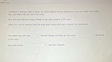 References 
A student is baking a cake at home. He mixes together all the ingredients, peurs the batter into a cake 
pan, and places the pan into a hot oven 
How does the thermal energy change as the cake is baked in the oven 
Select the correct answers from the drop-down menus that best complets the statements 
The batter and cake pan^^ thermal energy until they are the same ... as the air 
in the oven. 
Oace this occuri □° has been reached .