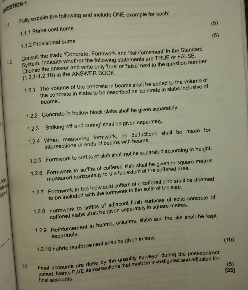 1.1 Fully explain the following and include ONE example for each: 
(5) 
1.1.1 Prime cost items 
(5) 
1.1.2 Provisional sums 
Consult the trade 'Concrete, Formwork and Reinforcement' in the Standard 
System. Indicate whether the following statements are TRUE or FALSE. 
Choose the answer and write only 'true' or 'false' next to the question number 
(1.2.1-1.2.10) in the ANSWER BOOK. 
1.2.1 The volume of the concrete in beams shall be added to the volume of 
the concrete in slabs to be described as 'concrete in slabs inclusive of 
beams'. 
1.2.2 Concrete in hollow block slabs shall be given separately. 
1.2.3 'Striking-off and curing' shall be given separately. 
1.2.4 When measuring formwork, no deductions shall be made for 
intersections of ends of beams with beams. 
1.2.5 Formwork to soffits of slab shall not be separated according to height. 
1.2.6 Formwork to soffits of coffered slab shall be given in square metres
orden 
measured horizontally to the full extent of the coffered area. 
iption d 1.2.7 Formwork to the individual coffers of a coffered slab shall be deemed 
reférence 
to be included with the formwork to the soffit of the slab. 
1.2.8 Formwork to soffits of adjacent flush surfaces of solid concrete of 
coffered slabs shall be given separately in square metres. 
1.2.9 Reinforcement in beams, columns, slabs and the like shall be kept 
separately. 
1.2.10 Fabric reinforcement shall be given in tons. 
(10) 
1.3 Final accounts are done by the quantity surveyor during the post-contract 
(5) 
period. Name FIVE items/sections that must be investigated and adjusted for 
[25] 
final accounts.