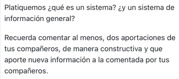 Platiquemos ¿qué es un sistema? ¿y un sistema de 
información general? 
Recuerda comentar al menos, dos aportaciones de 
tus compañeros, de manera constructiva y que 
aporte nueva información a la comentada por tus 
compañeros.