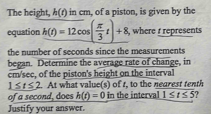 The height, h(t) in cm, of a piston, is given by the 
equation h(t)=12cos ( π /3 t)+8 , where t represents 
the number of seconds since the measurements 
began. Determine the average rate of change, in
cm/sec, of the piston's height on the interval
1≤ t≤ 2. At what value(s) of t, to the nearest tenth 
of a second, does h(t)=0 in the interval 1≤ t≤ 5 2 
Justify your answer.