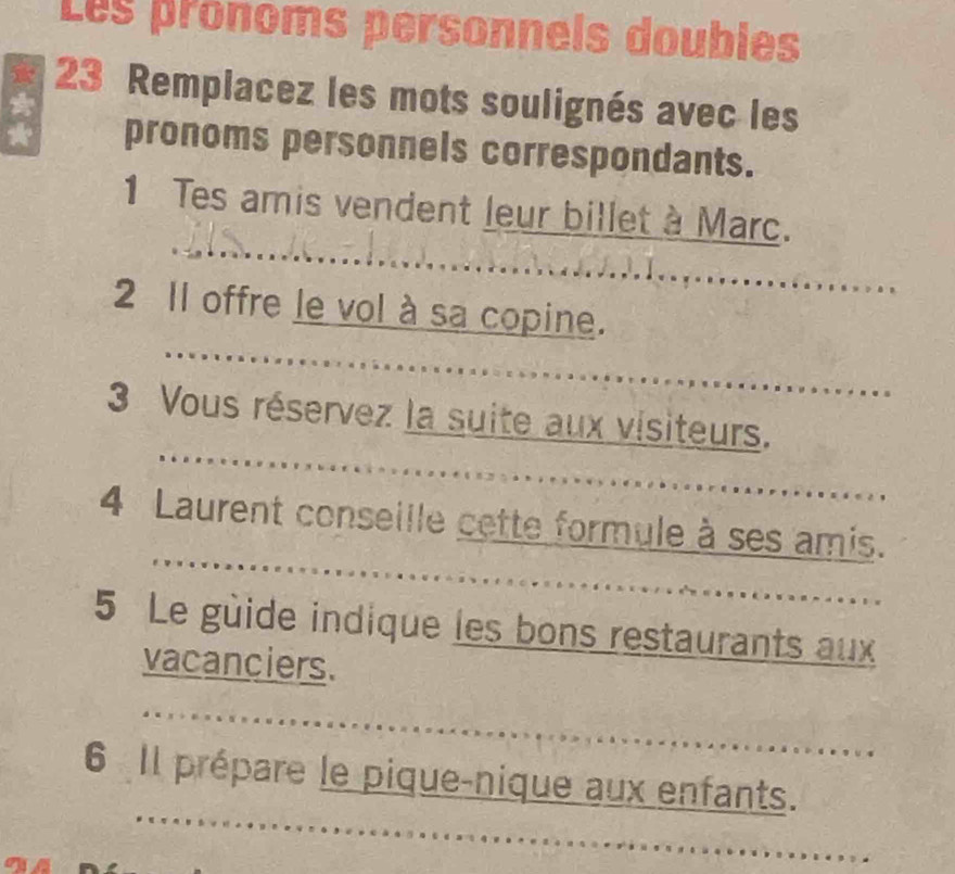 Les pronoms personnels doubles 
23 Remplacez les mots soulignés avec les 
a 
pronoms personnels correspondants. 
1 Tes amis vendent leur billet à Marc. 
2 Il offre le vol à sa copine. 

3 Vous réservez la suite aux visiteurs. 
4 Laurent conseille cette formule à ses amis. 
5 Le guide indique les bons restaurants aux 
vacanciers. 
6 Il prépare le pique-nique aux enfants.