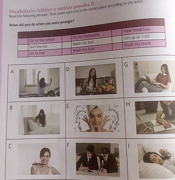 Vocabulario: hábitos o rutinas pasadas II
Read the following phrases. Then, order each one in the correct place according to the letter
What did you do when you were younger?
Go to the school Do my homework Have breakfast
Make the bed Get up at 7:00 
Surf the net
Go to bed
Wash my face Wash my teeth
G
A
D
B
H
C
F