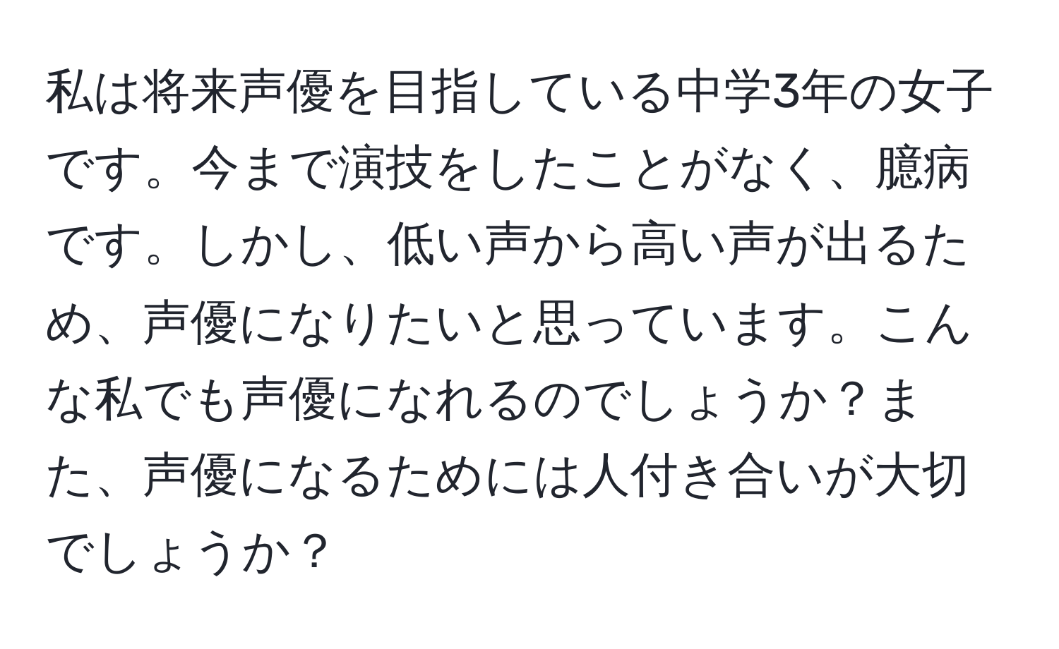 私は将来声優を目指している中学3年の女子です。今まで演技をしたことがなく、臆病です。しかし、低い声から高い声が出るため、声優になりたいと思っています。こんな私でも声優になれるのでしょうか？また、声優になるためには人付き合いが大切でしょうか？