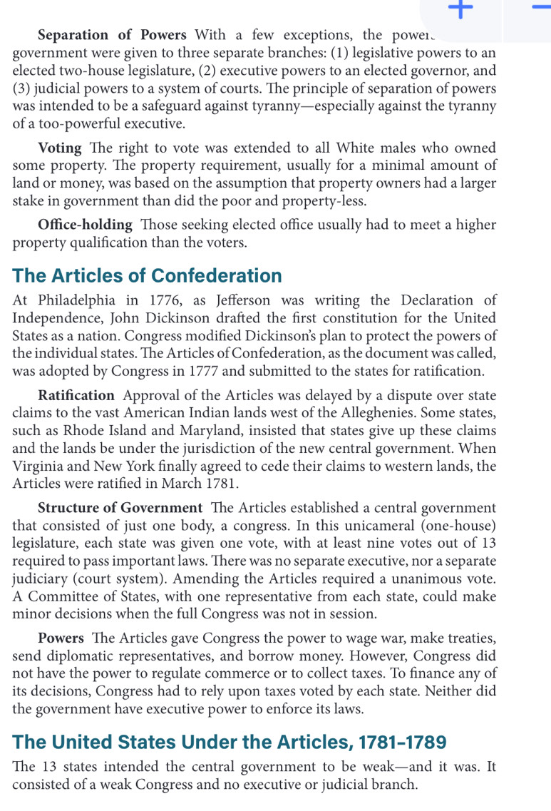  -
Separation of Powers With a few exceptions, the power
government were given to three separate branches: (1) legislative powers to an
elected two-house legislature, (2) executive powers to an elected governor, and
(3) judicial powers to a system of courts. The principle of separation of powers
was intended to be a safeguard against tyranny—especially against the tyranny
of a too-powerful executive.
Voting The right to vote was extended to all White males who owned
some property. The property requirement, usually for a minimal amount of
land or money, was based on the assumption that property owners had a larger
stake in government than did the poor and property-less.
Office-holding Those seeking elected office usually had to meet a higher
property qualification than the voters.
The Articles of Confederation
At Philadelphia in 1776, as Jefferson was writing the Declaration of
Independence, John Dickinson drafted the first constitution for the United
States as a nation. Congress modified Dickinson’s plan to protect the powers of
the individual states. The Articles of Confederation, as the document was called,
was adopted by Congress in 1777 and submitted to the states for ratification.
Ratification Approval of the Articles was delayed by a dispute over state
claims to the vast American Indian lands west of the Alleghenies. Some states,
such as Rhode Island and Maryland, insisted that states give up these claims
and the lands be under the jurisdiction of the new central government. When
Virginia and New York finally agreed to cede their claims to western lands, the
Articles were ratified in March 1781.
Structure of Government The Articles established a central government
that consisted of just one body, a congress. In this unicameral (one-house)
legislature, each state was given one vote, with at least nine votes out of 13
required to pass important laws. There was no separate executive, nor a separate
judiciary (court system). Amending the Articles required a unanimous vote.
A Committee of States, with one representative from each state, could make
minor decisions when the full Congress was not in session.
Powers The Articles gave Congress the power to wage war, make treaties,
send diplomatic representatives, and borrow money. However, Congress did
not have the power to regulate commerce or to collect taxes. To finance any of
its decisions, Congress had to rely upon taxes voted by each state. Neither did
the government have executive power to enforce its laws.
The United States Under the Articles, 1781-1789
The 13 states intended the central government to be weak—and it was. It
consisted of a weak Congress and no executive or judicial branch.