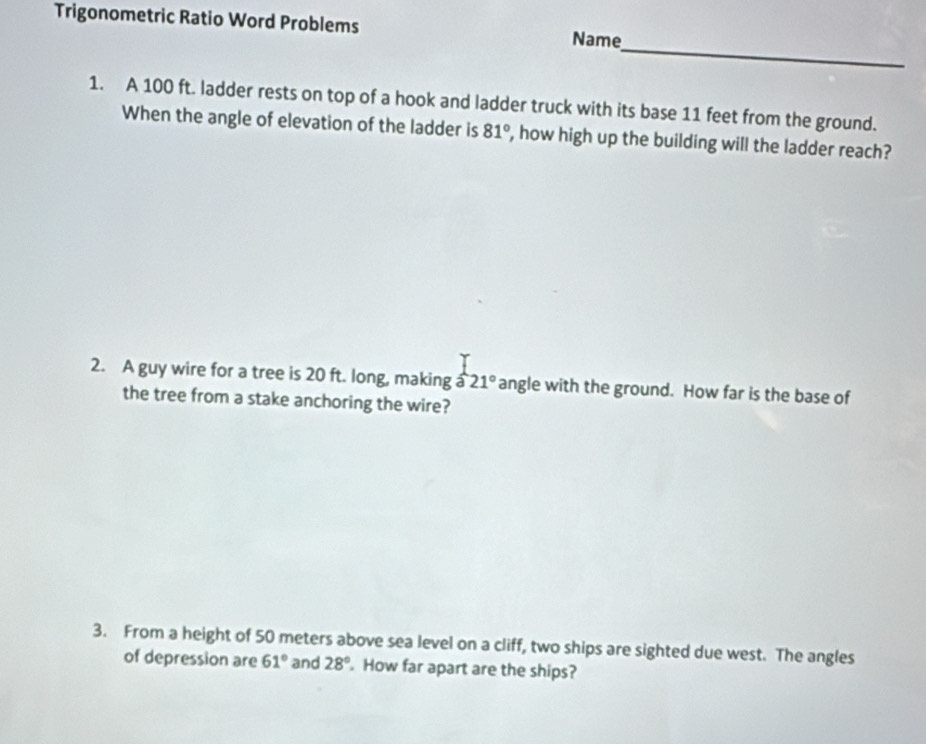 Trigonometric Ratio Word Problems Name 
_ 
1. A 100 ft. ladder rests on top of a hook and ladder truck with its base 11 feet from the ground. 
When the angle of elevation of the ladder is 81° , how high up the building will the ladder reach? 
2. A guy wire for a tree is 20 ft. long, making a 21° angle with the ground. How far is the base of 
the tree from a stake anchoring the wire? 
3. From a height of 50 meters above sea level on a cliff, two ships are sighted due west. The angles 
of depression are 61° and 28°. How far apart are the ships?