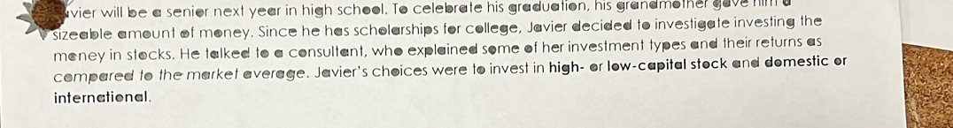 avier will be a senior next year in high school. To celebrate his graduation, his grandmother gave him a 
sizeable amount of money. Since he has scholarships for college, Javier decided to investigate investing the 
money in stocks. He talked to a consultant, who explained some of her investment types and their returns as 
compared to the market average. Javier's choices were to invest in high- or low-capital stock and domestic or 
international.