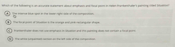 Which of the following is an accurate statement about emphasis and focal point in Helen Frankenthaler's painting titled Situction?
A The intense blue spot in the lower right side of the composition.
B The focal point of Situotion is the orange and pink rectangular shape.
C ) Frankenthaler does not use emphasis in Situation and this painting does not contain a focal point.
D ) The white (unpainted) section on the left side of the composition.