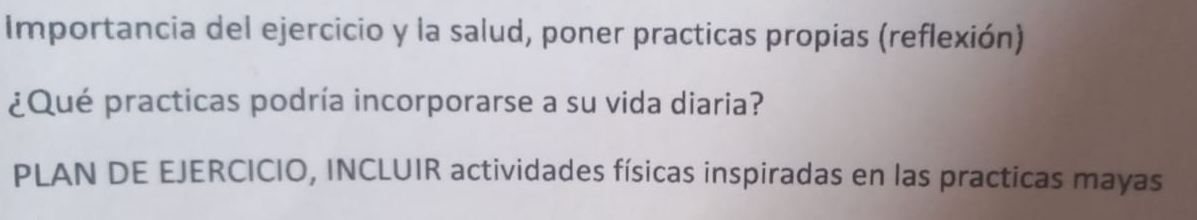 Importancia del ejercicio y la salud, poner practicas propias (reflexión) 
¿Qué practicas podría incorporarse a su vida diaria? 
PLAN DE EJERCICIO, INCLUIR actividades físicas inspiradas en las practicas mayas