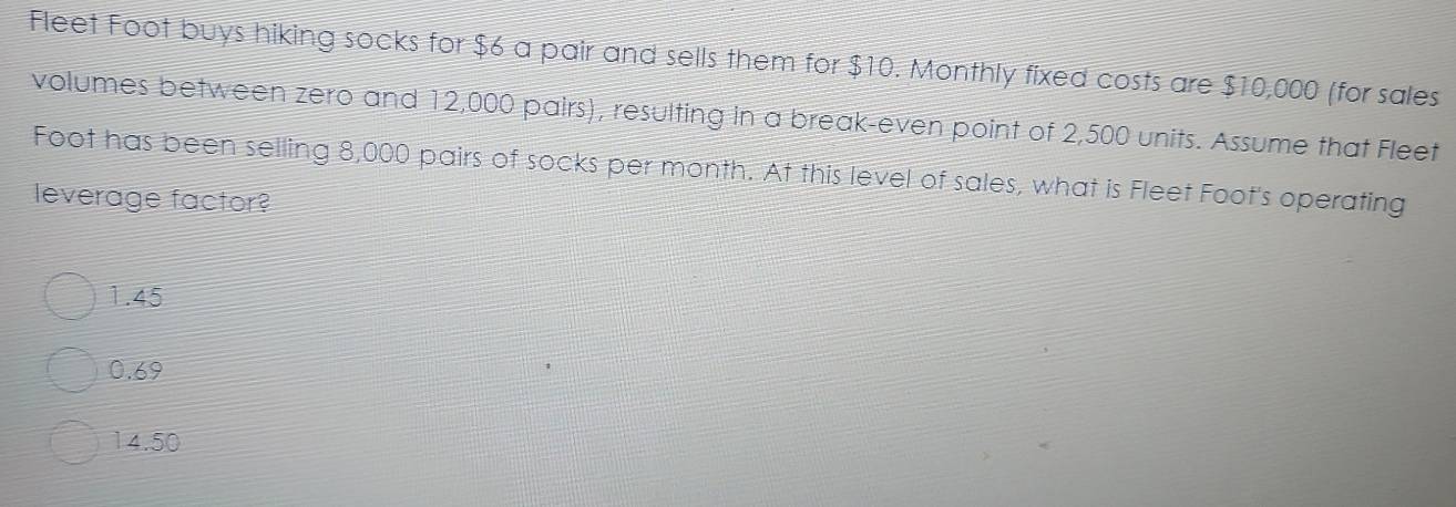 Fleet Foot buys hiking socks for $6 a pair and sells them for $10. Monthly fixed costs are $10,000 (for sales
volumes between zero and 12,000 pairs), resulting in a break-even point of 2,500 units. Assume that Fleet
Foot has been selling 8,000 pairs of socks per month. At this level of sales, what is Fleet Foot's operating
leverage factor?
1.45
0.69
14.50