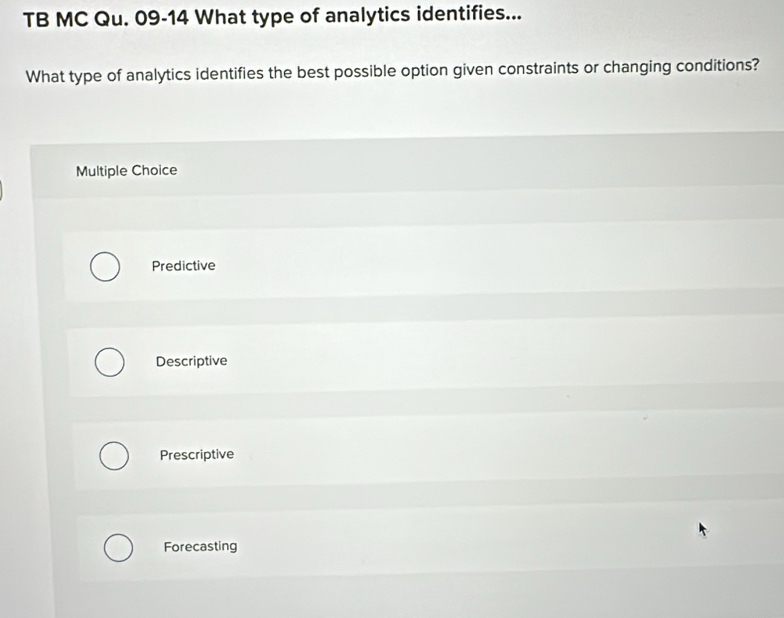 TB MC Qu. 09-14 What type of analytics identifies...
What type of analytics identifies the best possible option given constraints or changing conditions?
Multiple Choice
Predictive
Descriptive
Prescriptive
Forecasting