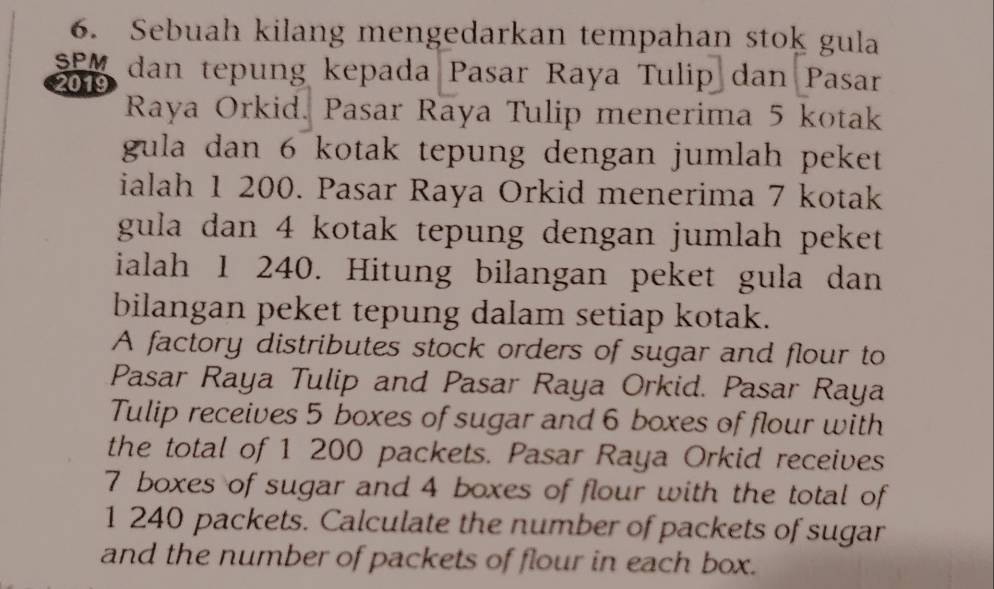 Sebuah kilang mengedarkan tempahan stok gula 
SPM dan tepung kepada Pasar Raya Tulip dan Pasar 
2019 
Raya Orkid. Pasar Raya Tulip menerima 5 kotak 
gula dan 6 kotak tepung dengan jumlah peket 
ialah 1 200. Pasar Raya Orkid menerima 7 kotak 
gula dan 4 kotak tepung dengan jumlah peket 
ialah 1 240. Hitung bilangan peket gula dan 
bilangan peket tepung dalam setiap kotak. 
A factory distributes stock orders of sugar and flour to 
Pasar Raya Tulip and Pasar Raya Orkid. Pasar Raya 
Tulip receives 5 boxes of sugar and 6 boxes of flour with 
the total of 1 200 packets. Pasar Raya Orkid receives
7 boxes of sugar and 4 boxes of flour with the total of
1 240 packets. Calculate the number of packets of sugar 
and the number of packets of flour in each box.