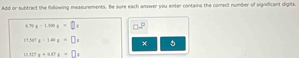 Add or subtract the following measurements. Be sure each answer you enter contains the correct number of significant digits.
6.70g-1.300g=□
□ * 10^□
17.507g-1.40g=□ g
×
11.527g+0.87g=□ g