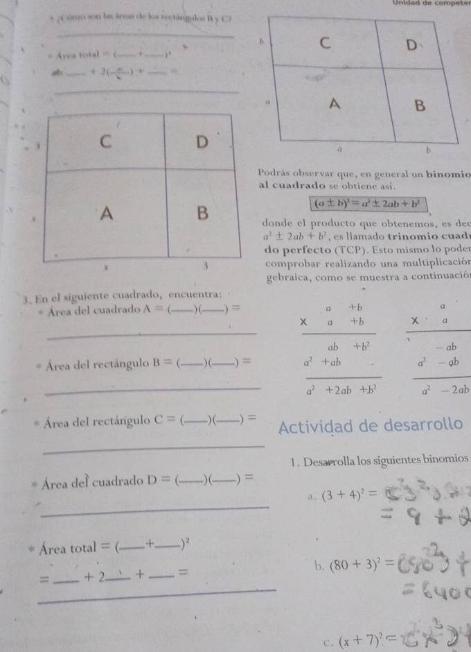 da d de comp etes 
s ; Cómo son las árms de los rectángulos B y C7 
_ 
= Área total = (_ _,. 、 
_ +2(-frac  _ ) + _“ 
_ 
Podrás observar que, en general un binomio 
al cuadrado se obtiene asi.
(a± b)^2=a^2± 2ab+b^2
donde el producto que obtenemos, es
a^2± 2ab+b^2 es lamado trinomio cuad 
do perfecto (TCP). Esto mismo lo poder 
comprobar realizando una multiplicación 
gebraica, como se muestra a continuació 
3. En el siguiente cuadrado, encuentra: 
* Área del cuadrado A=( _ ) (_ ) = 
_Área del rectángulo B= _) (_ .) = beginarrayr a&a&+b * a&abendarray a^2+ab a^2+2ab+b^2 hline a^2+2ab+b^2endarray beginarrayr frac xx^(frac  (2)-ab hline x)/2^(3-bx hline a) 
Área del rectángulo C= _ )(_ .) = Actividad de desarrollo 
_ 
1. Desarrolla los siguientes binomios 
Área del cuadrado D= _)(_ ) = 
_ 
a. (3+4)^2=
Área total = (_ +_ )^2 
_ 
= _+ 2_ + _= b. (80+3)^2=
c. (x+7)^2=