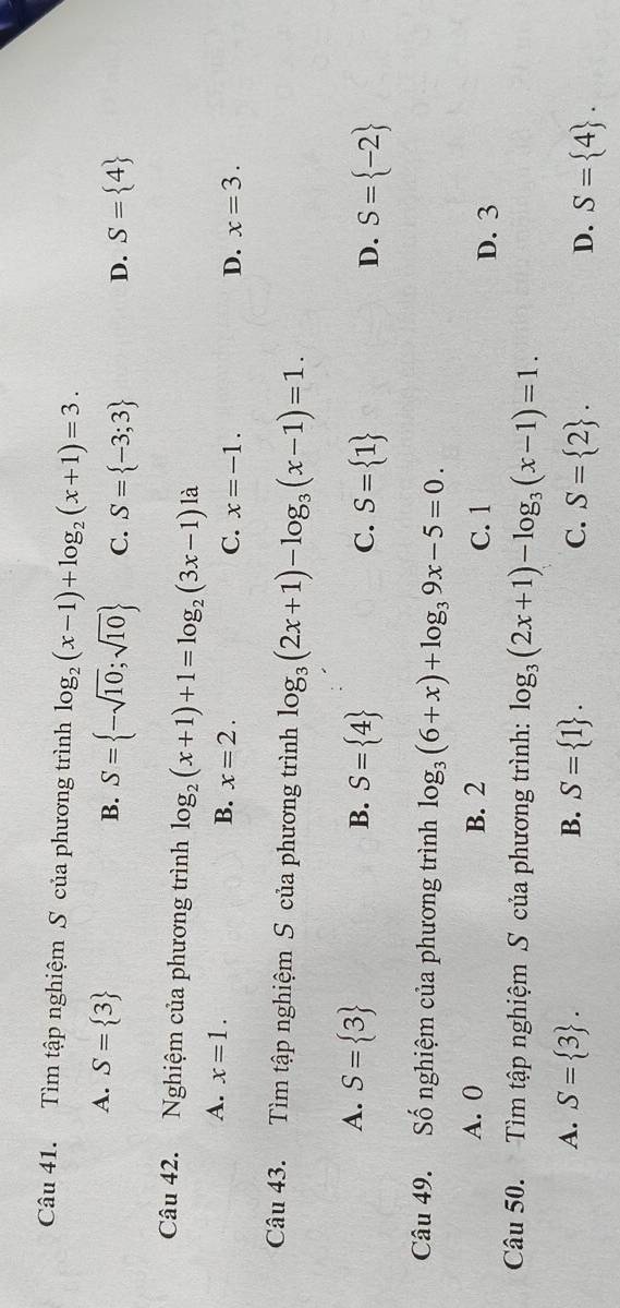 Tìm tập nghiệm S của phương trình log _2(x-1)+log _2(x+1)=3.
A. S= 3
B. S= -sqrt(10);sqrt(10) C. S= -3;3 D. S= 4
Câu 42. Nghiệm của phương trình log _2(x+1)+1=log _2(3x-1)la
A. x=1. x=2. 
B.
C. x=-1. D. x=3. 
Câu 43. Tìm tập nghiệm S của phương trình log _3(2x+1)-log _3(x-1)=1.
A. S= 3 B. S= 4 S= 1
C.
D. S= -2
Câu 49. Số nghiệm của phương trình log _3(6+x)+log _39x-5=0.
A. 0 B. 2 C. 1 D. 3
Câu 50. Tìm tập nghiệm S của phương trình: log _3(2x+1)-log _3(x-1)=1.
A. S= 3. B. S= 1. C. S= 2. D. S= 4.