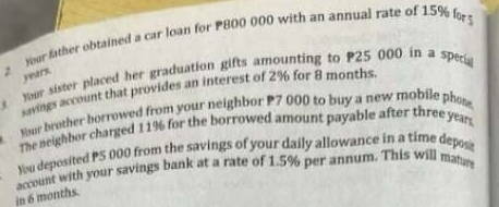 Your sister placed her graduation gifts amounting to P25 000 in a sperg yarx mer father obtained a car loan for P800 000 with an annual rate of 15% fo 
savings account that provides an interest of 2% for 8 months. 
Your brother borrowed from your neighbor P7 000 to buy a new mobile phos 
The neighbor charged 11% for the borrowed amount payable after three year
You deposited P5 000 from the savings of your daily allowance in a time depost 
account with your savings bank at a rate of 1.5% per annum. This will mat 
in 6 months.