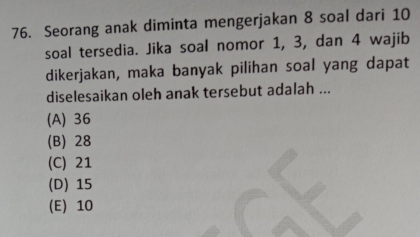 Seorang anak diminta mengerjakan 8 soal dari 10
soal tersedia. Jika soal nomor 1, 3, dan 4 wajib
dikerjakan, maka banyak pilihan soal yang dapat
diselesaikan oleh anak tersebut adalah ...
(A) 36
(B) 28
(C) 21
(D) 15
(E) 10